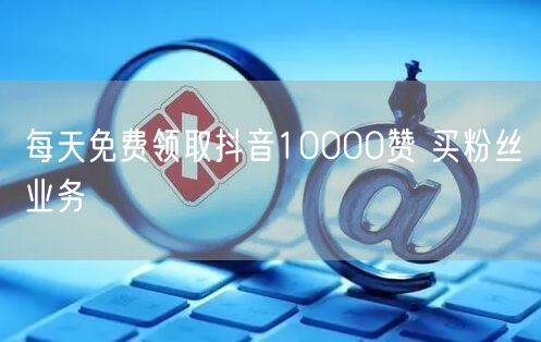 每天免费领取抖音10000赞 买粉丝业务