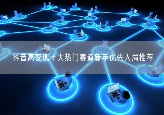 抖音高变现十大热门赛道新手优先入局推荐