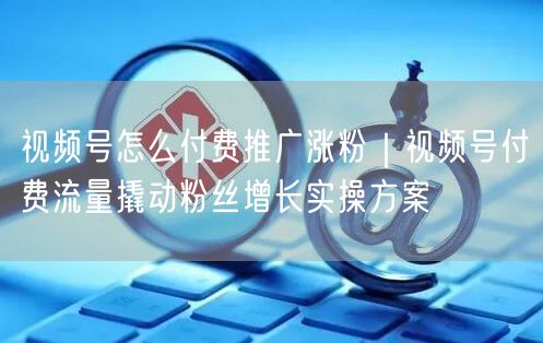 视频号怎么付费推广涨粉｜视频号付费流量撬动粉丝增长实操方案