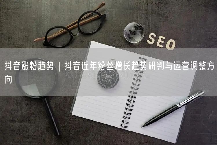 抖音涨粉趋势｜抖音近年粉丝增长趋势研判与运营调整方向