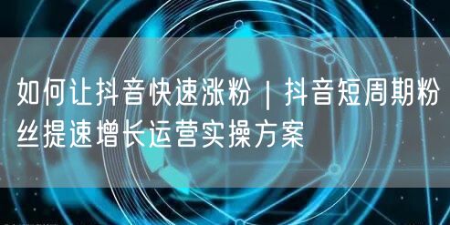 如何让抖音快速涨粉｜抖音短周期粉丝提速增长运营实操方案