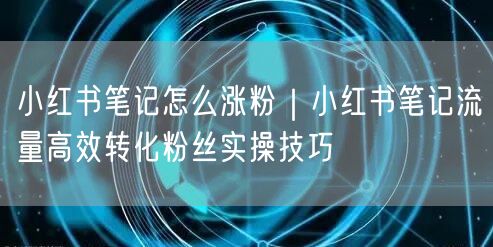 小红书笔记怎么涨粉｜小红书笔记流量高效转化粉丝实操技巧